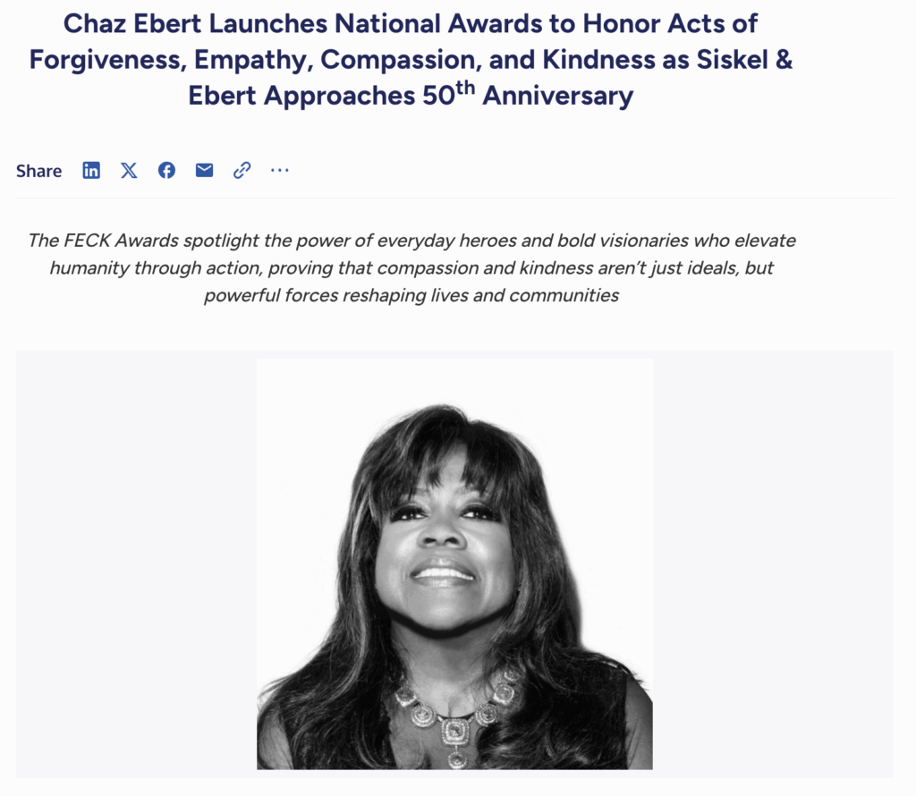 Chaz Ebert Launches National Awards to Honor Acts of Forgiveness, Empathy, Compassion, and Kindness as Siskel & Ebert Approaches 50th Anniversary. The FECK Awards spotlight the power of evervdav heroes and bold visionaries who elevate humanity through action, proving that compassion and kindness aren't just ideals, but powerful forces reshaping lives and communities.
